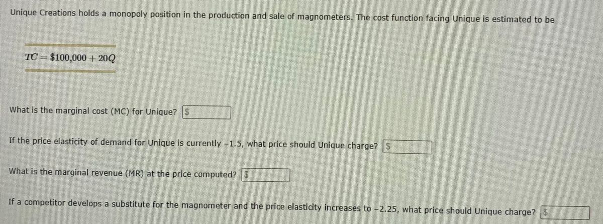 Unique Creations holds a monopoly position in the production and sale of magnometers. The cost function facing Unique is estimated to be
TC $100,000 + 20Q
What is the marginal cost (MC) for Unique? $
If the price elasticity of demand for Unique is currently -1.5, what price should Unique charge?S
What is the marginal revenue (MR) at the price computed? $
If a competitor develops a substitute for the magnometer and the price elasticity increases to -2.25, what price should Unique charge? S
