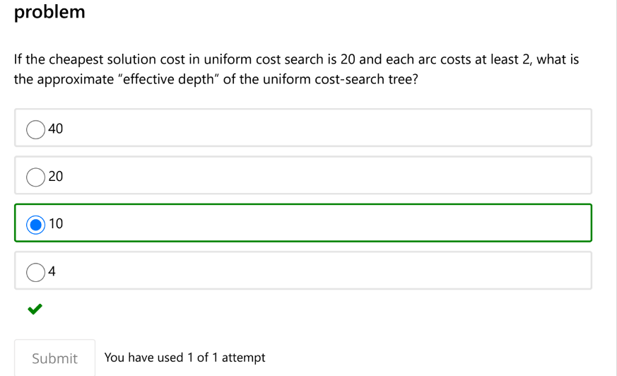 problem
If the cheapest solution cost in uniform cost search is 20 and each arc costs at least 2, what is
the approximate "effective depth" of the uniform cost-search tree?
40
20
10
4
Submit
You have used 1 of 1 attempt
