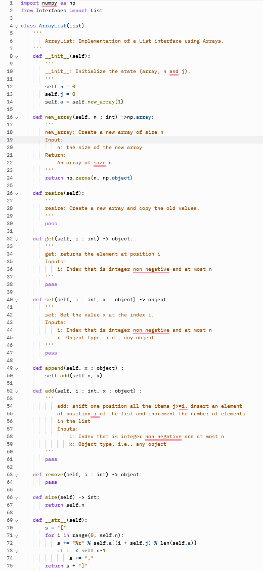 1
import numpy as np
from Interfaces import List
3
4 v class ArrayList (List):
5
6
ArrayList: Implementation of a List interface using Arrays.
7
8 v
def _init_ (self):
9
10
-_init_: Initialize the state (array, n and j).
11
12
self.n = e
self.j = e
self.a = self.new_array (1)
13
14
15
16 v
def new_array (self, n : int) ->np.array:
17
18
new_array: Create a new array of size n
Input:
19
20
n: the size of the new array
21
Return:
22
An array of size n
23
24
return np.zeros (n, np.object)
25
26 v
def resize(self):
27
28
resize
Create a new array and copy the old values.
29
30
pass
31
32 y
def get (self, i : int) -> object:
33
34
get: returns the element at position i
35
Inputs:
36
i: Index that is integer non negative and at most n
37
38
pass
39
40 v
def set (self, i : int, x : object) -> object:
41
42
set: Set the value x at the indexi.
43
Inputs:
44
i: Index that is integer non negative and at most n
45
x: Object type, i.e., any object
46
47
pass
48
49
def append (self, x : object) :
y
50
self.add (self.n, x)
51
52 v
def add (self, i : int, x : object) :
53
54
add: shift one position all the items j>=i, insert an element
55
at position_i of the list and increment the number of elements
56
in the list
57
Inputs:
i: Index that is integer non negative and at most n
x: Object type, i.e., any object
58
59
60
...
61
pass
62
63 v
def remove (self, i : int) -> object:
64
pass
65
66 v
def size(self) -> int:
67
return self.n
68
69 v
def str_(self):
70
for i in range (0, self.n):
s += "%r" % self.a[ (i + self.j) % len (self.a)]
if i < self.n-1:
71 v
72
73 y
74
s +=","
75
return s +)
