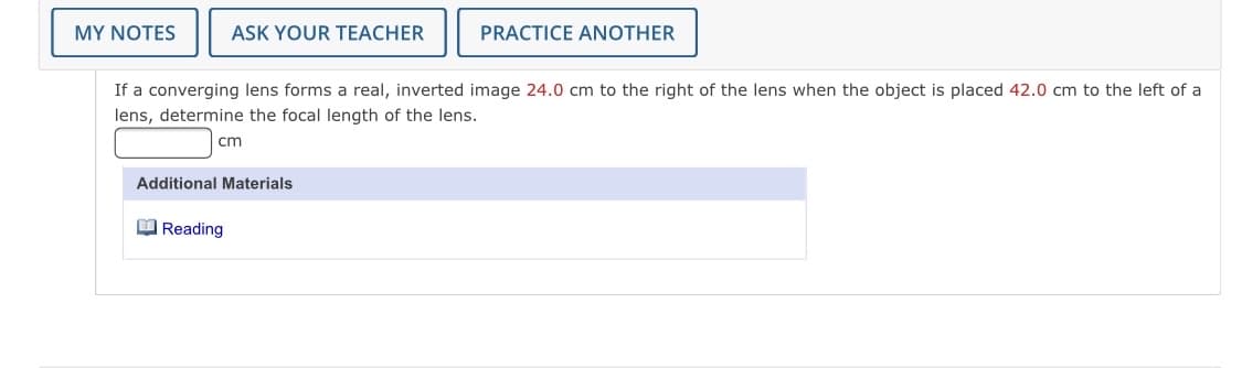 MY NOTES
ASK YOUR TEACHER
PRACTICE ANOTHER
If a converging lens forms a real, inverted image 24.0 cm to the right of the lens when the object is placed 42.0 cm to the left of a
lens, determine the focal length of the lens.
cm
Additional Materials
O Reading
