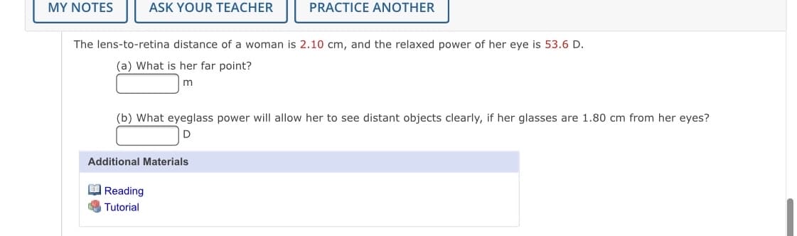 MY NOTES
ASK YOUR TEACHER
PRACTICE ANOTHER
The lens-to-retina distance of a woman is 2.10 cm, and the relaxed power of her eye is 53.6 D.
(a) What is her far point?
m
(b) What eyeglass power will allow her to see distant objects clearly, if her glasses are 1.80 cm from her eyes?
Additional Materials
O Reading
Tutorial
