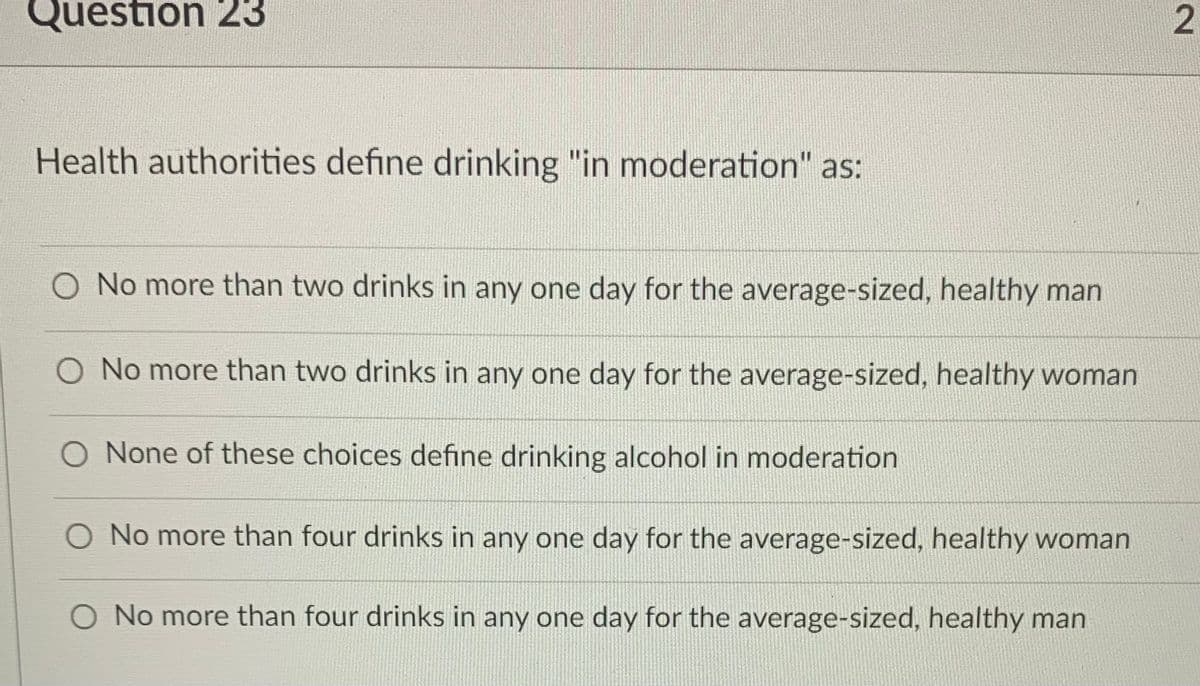 Question 23
Health authorities define drinking "in moderation" as:
No more than two drinks in any one day for the average-sized, healthy man
O No more than two drinks in any one day for the average-sized, healthy woman
O None of these choices define drinking alcohol in moderation
O No more than four drinks in any one day for the average-sized, healthy woman
O No more than four drinks in any one day for the average-sized, healthy man
2.
