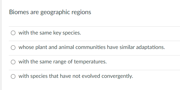 Biomes are geographic regions
O with the same key species.
O whose plant and animal communities have similar adaptations.
O with the same range of temperatures.
O with species that have not evolved convergently.
