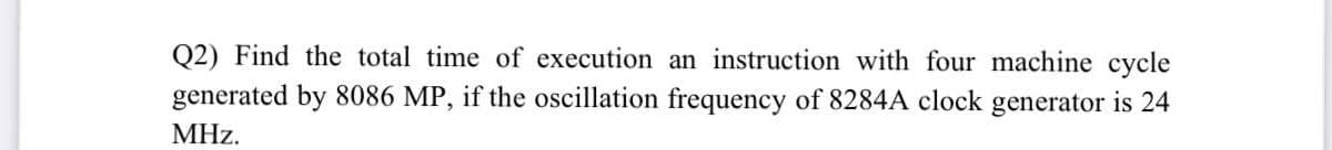 Q2) Find the total time of execution an instruction with four machine cycle
generated by 8086 MP, if the oscillation frequency of 8284A clock generator is 24
MHz.
