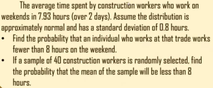 The average time spent by construction workers who work on
weekends in 7.93 hours (over 2 days). Assume the distribution is
approximately normal and has a standard deviation of 0.8 hours.
• Find the probability that an individual who works at that trade works
fewer than 8 hours on the weekend.
• Ifa sample of 40 construction workers is randomly selected, find
the probability that the mean of the sample will be less than 8
hours.
