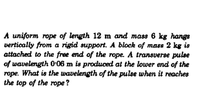 A uniform rope of length 12 m and mass 6 kg hangs
vertically from a rigid support. A block of mass 2 kg is
attached to the free end of the rope. A transverse pulse
of wavelength O-06 m is produced at the lower end of the
rope. What is the wavelength of the pulse when it reaches
the top of the rope ?
