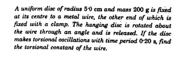 A uniform disc of radius 5-0 cm and mass 200 g is fixed
at its centre to a metal wire, the other end of which is
fixed with a clamp. The hanging disc is rotated about
the wire through an angle and is released. If the disc
makes torsional oscillations with time period 0-20 a, find
the torsional constant of the wire.
