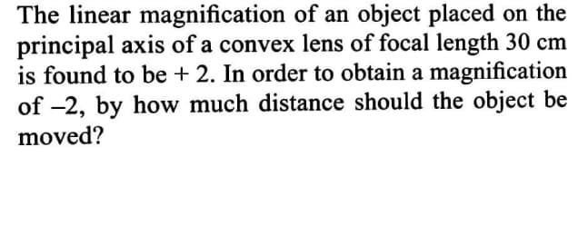 The linear magnification of an object placed on the
principal axis of a convex lens of focal length 30 cm
is found to be + 2. In order to obtain a magnification
of -2, by how much distance should the object be
moved?
