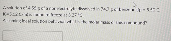 A solution of 4.55 g of a nonelectrolyte dissolved in 74.7 g of benzene (fp = 5.50 C,
K=5.12 C/m) is found to freeze at 3.27 °C.
Assuming ideal solution behavior, what is the molar mass of this compound?
