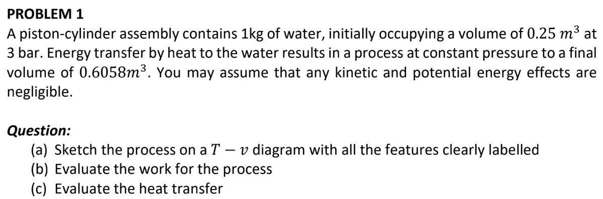 PROBLEM 1
A piston-cylinder assembly contains 1kg of water, initially occupying a volume of 0.25 m³ at
3 bar. Energy transfer by heat to the water results in a process at constant pressure to a final
volume of 0.6058m³. You may assume that any kinetic and potential energy effects are
negligible.
Question:
(a) Sketch the process on a T - v diagram with all the features clearly labelled
(b) Evaluate the work for the process
(c) Evaluate the heat transfer