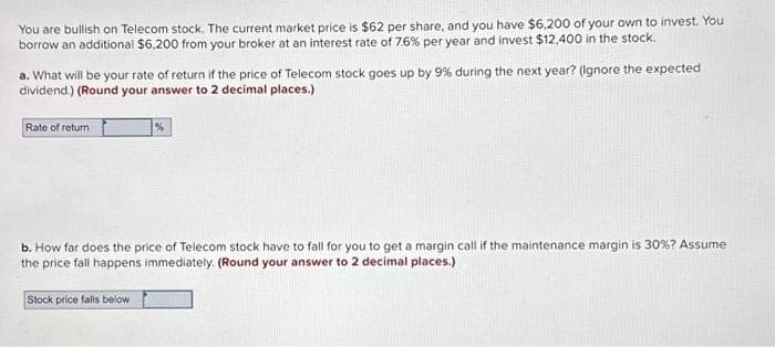 You are bullish on Telecom stock. The current market price is $62 per share, and you have $6,200 of your own to invest. You
borrow an additional $6,200 from your broker at an interest rate of 7.6% per year and invest $12,400 in the stock.
a. What will be your rate of return if the price of Telecom stock goes up by 9% during the next year? (Ignore the expected
dividend.) (Round your answer to 2 decimal places.)
Rate of return
%
b. How far does the price of Telecom stock have to fall for you to get a margin call if the maintenance margin is 30% ? Assume
the price fall happens immediately. (Round your answer to 2 decimal places.)
Stock price falls below