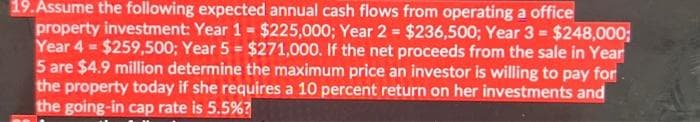 19. Assume the following expected annual cash flows from operating a office
property investment: Year 1 = $225,000; Year 2= $236,500; Year 3 = $248,000;
Year 4 = $259,500; Year 5 = $271,000. If the net proceeds from the sale in Year
5 are $4.9 million determine the maximum price an investor is willing to pay for
the property today if she requires a 10 percent return on her investments and
the going-in cap rate is 5.5%?