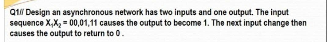 Q1// Design an asynchronous network has two inputs and one output. The input
sequence X,X, = 00,01,11 causes the output to become 1. The next input change then
causes the output to return to 0.
%3D
