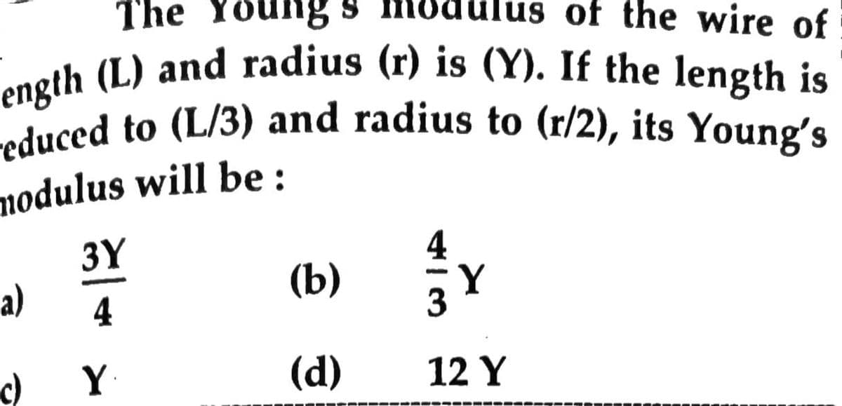 ength (L) and radius (r) is (Y). If the length is
reduced to (L/3) and radius to (r/2), its Young's
The
ng s modulus of the wire of
nodulus will be:
3Y
a)
(b)
Y
4
c)
Y
(d)
12 Y
