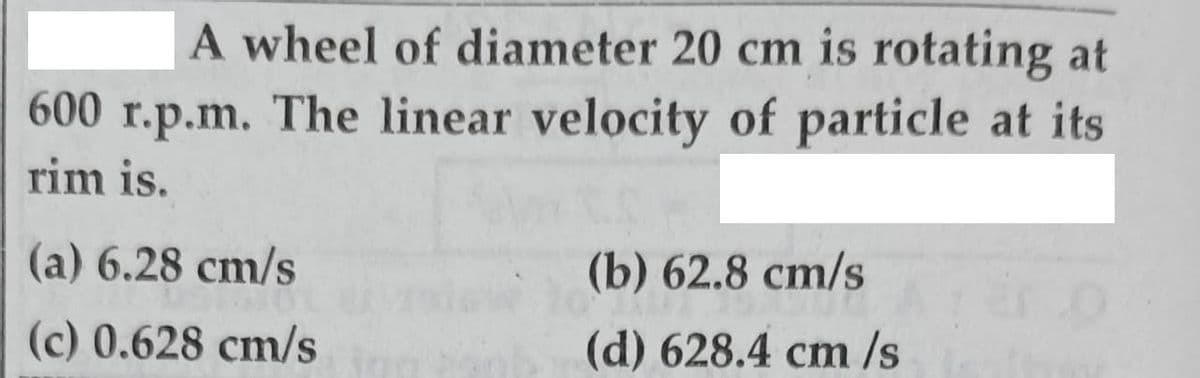 A wheel of diameter 20 cm is rotating at
600 r.p.m. The linear velocity of particle at its
rim is.
(a) 6.28 cm/s
(b) 62.8 cm/s
(c) 0.628 cm/s
(d) 628.4 cm /s
