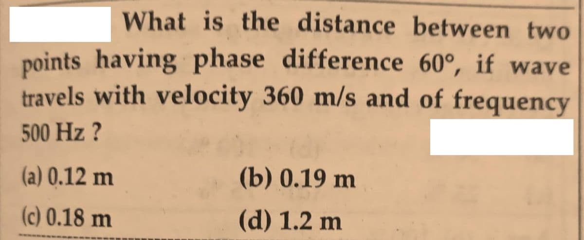 What is the distance between two
points having phase difference 60°, if wave
travels with velocity 360 m/s and of frequency
500 Hz ?
(a) 0.12 m
(b) 0.19 m
(c) 0.18 m
(d) 1.2 m
