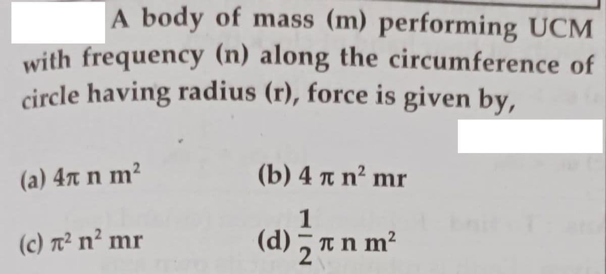 A body of mass (m) performing UCM
with frequency (n) along the circumference of
circle having radius (r), force is given by,
(a) 4r n m²
(b) 4 πη?mr
1
(c) T² n² mr
(d) , T n m?
2
