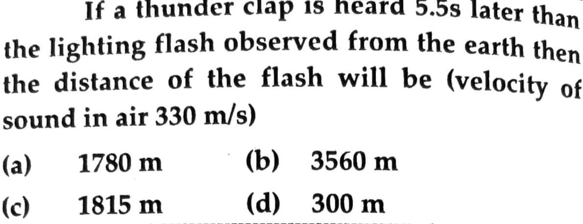 If a thunder clap is heard 5.5s later than
the lighting flash observed from the earth then
the distance of the flash will be (velocity of
sound in air 330 m/s)
(a)
1780 m
(b) 3560 m
(c)
1815 m
(d)
300 m
