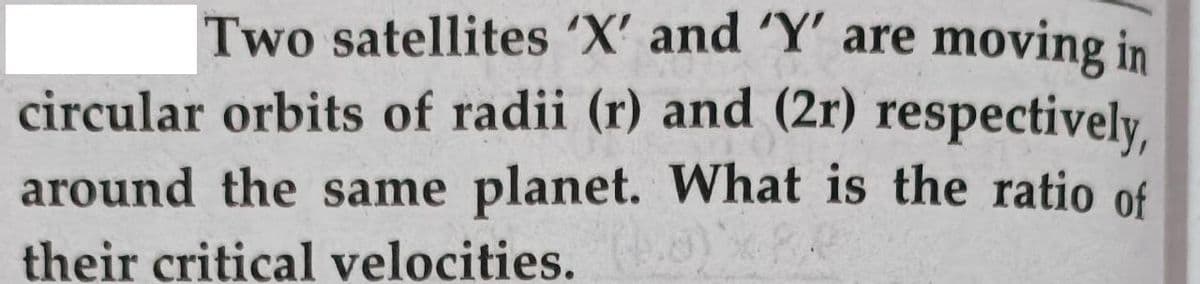 Two satellites 'X' and 'Y' are moving in
circular orbits of radii (r) and (2r) respectively,
around the same planet. What is the ratio of
their critical velocities.
