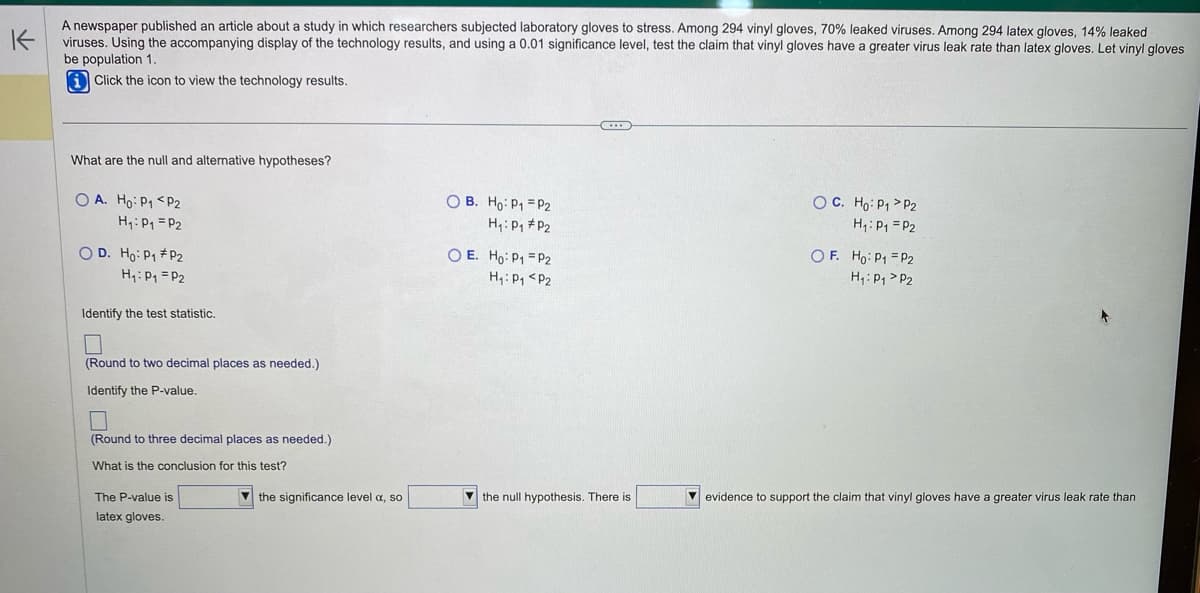 K
A newspaper published an article about a study in which researchers subjected laboratory gloves to stress. Among 294 vinyl gloves, 70% leaked viruses. Among 294 latex gloves, 14% leaked
viruses. Using the accompanying display of the technology results, and using a 0.01 significance level, test the claim that vinyl gloves have a greater virus leak rate than latex gloves. Let vinyl gloves
be population 1.
Click the icon to view the technology results.
What are the null and alternative hypotheses?
OA. Ho: P₁ P2
H₁: P₁ = P₂
OD. Ho: P₁ P₂
H₁: P₁ P₂
Identify the test statistic.
(Round to two decimal places as needed.)
Identify the P-value.
0
(Round to three decimal places as needed.)
What is the conclusion for this test?
The P-value is
latex gloves.
the significance level a, so
OB. Ho: P₁
H₁: P₁
OE. Ho: P1
P2
P2
P2
H₁: P₁ P2
C...
the null hypothesis. There is
OC. Ho: P₁ P2
H₁: P₁ P2
OF. Ho: P1 P2
H₁: P₁
P2
evidence to support the claim that vinyl gloves have a greater virus leak rate than