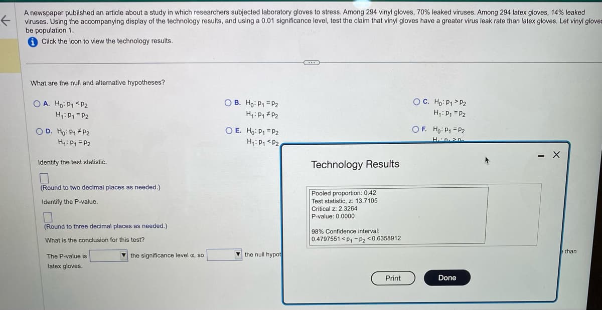 A newspaper published an article about a study in which researchers subjected laboratory gloves to stress. Among 294 vinyl gloves, 70% leaked viruses. Among 294 latex gloves, 14% leaked
viruses. Using the accompanying display of the technology results, and using a 0.01 significance level, test the claim that vinyl gloves have a greater virus leak rate than latex gloves. Let vinyl gloves
be population 1.
Click the icon to view the technology results.
What are the null and alternative hypotheses?
OA. Ho: P₁ P2
H₁: P₁ = P₂
OD. Ho: P₁ P2
H₁: P₁ P2
Identify the test statistic.
□
(Round to two decimal places as needed.)
Identify the P-value.
(Round to three decimal places as needed.)
What is the conclusion for this test?
The P-value is
latex gloves.
the significance level a, so
OB. Ho: P₁ P2
H₁: P₁ P2
OE. Ho: P₁ = P2
H₁: P₁ P2,
the null hypot
...
Technology Results
Pooled proportion: 0.42
Test statistic, z: 13.7105
Critical z: 2.3264
P-value: 0.0000
98% Confidence interval:
0.4797551 <P₁ P2 <0.6358912
Print
O C. Ho: P₁
P2
H₁: P₁ P2
OF. Ho: P₁ = P2
Hii Disp
Done
- X
e than