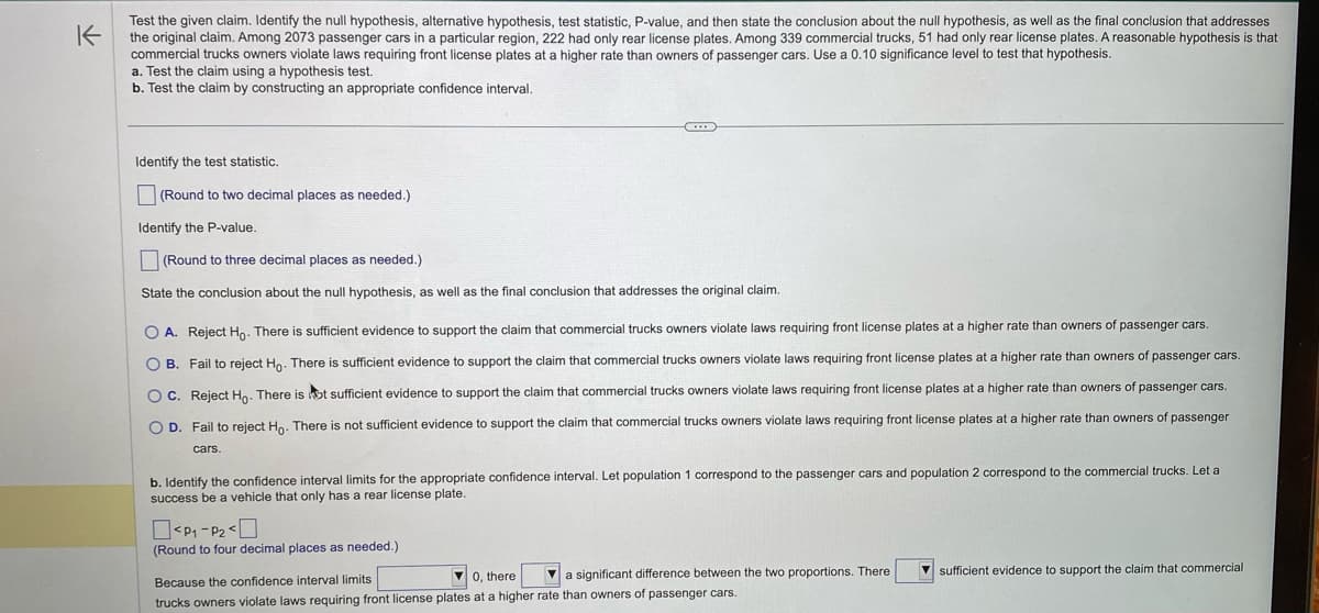 ### Hypothesis Testing for License Plates Compliance 

**Problem Statement:**
Test the given claim. Identify the null hypothesis, alternative hypothesis, test statistic, P-value, and then state the conclusion about the null hypothesis, as well as the final conclusion that addresses the original claim. Among 2073 passenger cars in a particular region, 222 had only rear license plates. Among 339 commercial trucks, 51 had only rear license plates. A reasonable hypothesis is that commercial truck owners violate laws requiring front license plates at a higher rate than owners of passenger cars. Use a 0.10 significance level to test that hypothesis.

1. **Formulate the Hypotheses:**
   - **Null Hypothesis (H₀):** There is no difference in violation rates of front license plates between commercial trucks and passenger cars.
   - **Alternative Hypothesis (H₁):** Commercial truck owners violate laws requiring front license plates at a higher rate than owners of passenger cars.

2. **Testing the Claim using a Hypothesis Test:**
   
   *Identify the test statistic.*
   - [ ] (Round to two decimal places as needed.)
   
   *Identify the P-value.*
   - [ ] (Round to three decimal places as needed.)

3. **Conclusion Regarding Hypotheses:**
   
   *State the conclusion about the null hypothesis, as well as the final conclusion that addresses the original claim.*
   - [ ] A. Reject H₀. There is sufficient evidence to support the claim that commercial trucks owners violate laws requiring front license plates at a higher rate than owners of passenger cars.
   - [ ] B. Fail to reject H₀. There is sufficient evidence to support the claim that commercial trucks owners violate laws requiring front license plates at a higher rate than owners of passenger cars.
   - [ ] C. Reject H₀. There is not sufficient evidence to support the claim that commercial trucks owners violate laws requiring front license plates at a higher rate than owners of passenger cars.
   - [ ] D. Fail to reject H₀. There is not sufficient evidence to support the claim that commercial trucks owners violate laws requiring front license plates at a higher rate than owners of passenger cars.

4. **Testing the Claim using a Confidence Interval:**

   *Identify the confidence interval limits for the appropriate confidence interval. Let population 1 correspond to the passenger cars and population 2 correspond to the commercial trucks. Let a success be a vehicle that only has