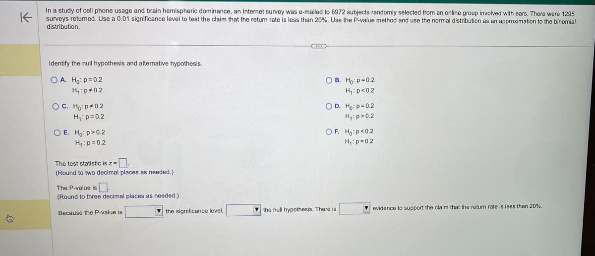 K
In a study of cell phone usage and brain hemispheric dominance, an Internet survey was e-mailed to 6972 subjects randomly selected from an online group involved with ears. There were 1295
surveys returned. Use a 0.01 significance level to test the claim that the return rate is less than 20%. Use the P-value method and use the normal distribution as an approximation the binomial
distribution.
Identify the null hypothesis and alternative hypothesis.
OA. Ho: p=0.2
H₁: p=0.2
O C. Ho: p=0.2
H₁: p=0.2
O E. Ho:p>0.2
H₁: p=0.2
The test statistic is z=.
(Round to two decimal places as needed.)
The P-value is.
(Round to three decimal places as needed.).
Because the P-value is
the significance level,
OB. Ho: p=0.2
H₁: p<0.2
O D. Ho: p=0.2
H₁: p>0.2
OF. Ho: p<0.2
H₁: p=0.2
the null hypothesis. There is
evidence to support the claim that the return rate is less than 20%.