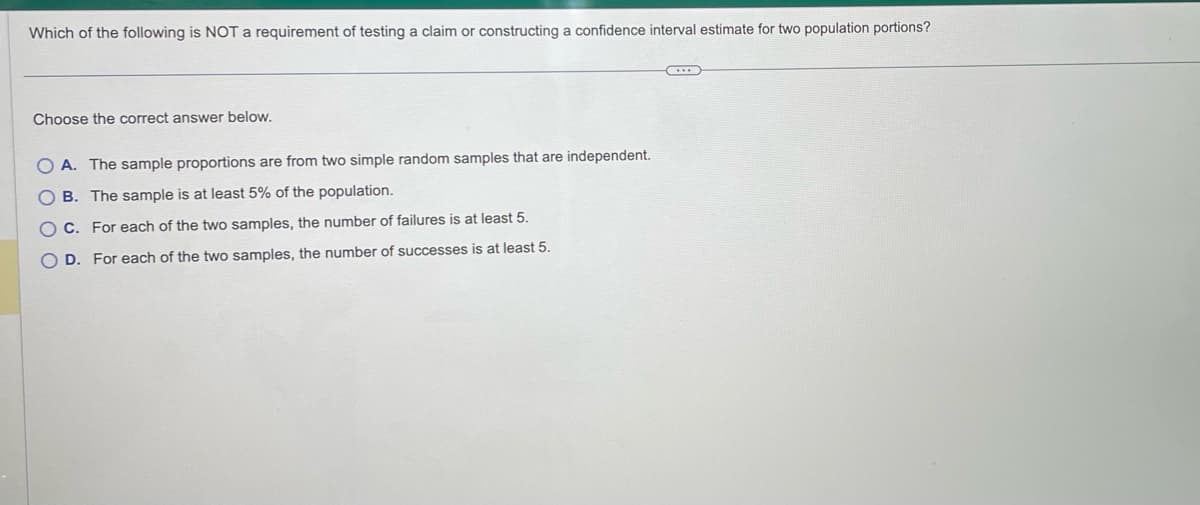 **Title: Understanding Requirements for Testing Claims or Constructing Confidence Intervals for Two Population Proportions**

**Question:**
Which of the following is NOT a requirement of testing a claim or constructing a confidence interval estimate for two population proportions?

**Answer Choices:**
A. The sample proportions are from two simple random samples that are independent.
B. The sample is at least 5% of the population.
C. For each of the two samples, the number of failures is at least 5.
D. For each of the two samples, the number of successes is at least 5.

---

**Explanation:**

When you're testing a claim or constructing a confidence interval estimate for two population proportions, specific requirements must be met to ensure validity. Here, the key is to identify which statement among the choices does not fit these necessary conditions. The provided question and answer choices aim to test your understanding of these requirements.

**Detailed Breakdown of Answer Choices:**

- **Option A:** "The sample proportions are from two simple random samples that are independent."
  - This statement is accurate and describes an essential requirement. When comparing two population proportions, the samples must be simple random samples and must be independent of each other.

- **Option B:** "The sample is at least 5% of the population."
  - This is the incorrect statement in the context of this problem. The requirement about sample proportions does not typically state that the sample must be at least 5% of the population. Instead, it usually involves the condition that the sample size is sufficiently large to approximate the population parameter accurately.

- **Option C:** "For each of the two samples, the number of failures is at least 5."
  - This is a valid requirement. To apply the normal approximation when conducting inferences about proportions, it is generally required that both \(np\) and \(n(1-p)\) (i.e., the number of successes and failures, respectively) are at least 5.

- **Option D:** "For each of the two samples, the number of successes is at least 5."
  - This is also correct. Similar to Option C, for the normal approximation to be valid, the number of successes in each sample should be at least 5.

By understanding these conditions, students can better grasp the necessary prerequisites for valid statistical testing and confidence interval construction for population proportions.