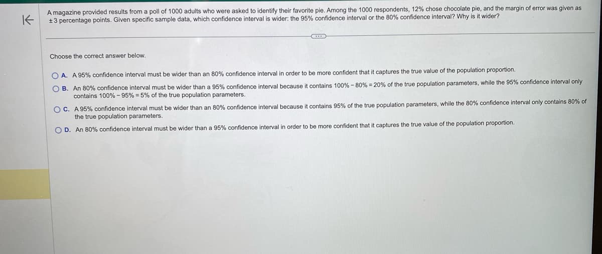 K
A magazine provided results from a poll of 1000 adults who were asked to identify their favorite pie. Among the 1000 respondents, 12% chose chocolate pie, and the margin of error was given as
+3 percentage points. Given specific sample data, which confidence interval is wider: the 95% confidence interval or the 80% confidence interval? Why is it wider?
Choose the correct answer below.
B
OA. A 95% confidence interval must be wider than an 80% confidence interval in order to be more confident that it captures the true value of the population proportion.
OB. An 80% confidence interval must be wider than a 95% confidence interval because it contains 100% -80% - 20% of the true population parameters, while the 95% confidence interval only
contains 100%-95% = 5% of the true population parameters.
OC. A 95% confidence interval must be wider than an 80% confidence interval because it contains 95% of the true population parameters, while the 80% confidence interval only contains 80% of
the true population parameters.
O D. An 80% confidence interval must be wider than a 95% confidence interval in order to be more confident that it captures the true value of the population proportion.