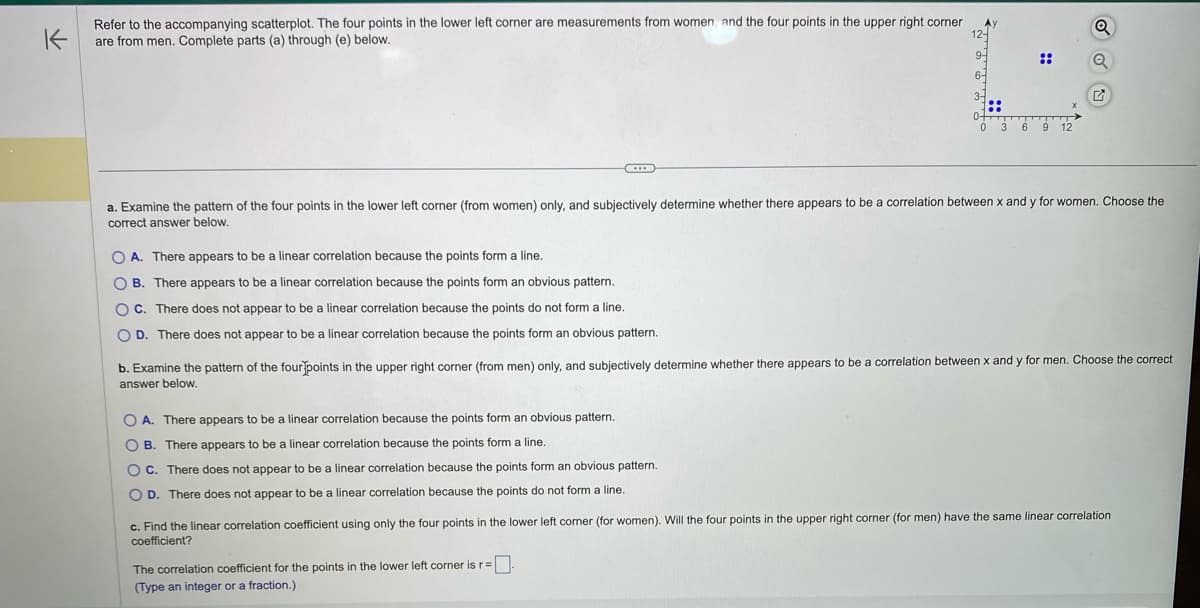 ### Analysis of Scatterplot Data

#### Scatterplot Overview
The scatterplot presents data points that represent measurements from men and women, divided as follows:
- **Lower Left Corner**: Represents measurements from women.
- **Upper Right Corner**: Represents measurements from men.

Each set of points is to be analyzed for potential linear correlations.

#### Question (a)
**Examine the pattern of the four points in the lower left corner (from women) and subjectively determine whether there appears to be a correlation between x and y for women. Choose the correct answer below.**

1. **A.** There appears to be a linear correlation because the points form a line.
2. **B.** There appears to be a linear correlation because the points form an obvious pattern.
3. **C.** There does not appear to be a linear correlation because the points do not form a line.
4. **D.** There does not appear to be a linear correlation because the points form an obvious pattern.

#### Question (b)
**Examine the pattern of the four points in the upper right corner (from men) and subjectively determine whether there appears to be a correlation between x and y for men. Choose the correct answer below.**

1. **A.** There appears to be a linear correlation because the points form an obvious pattern.
2. **B.** There appears to be a linear correlation because the points form a line.
3. **C.** There does not appear to be a linear correlation because the points form an obvious pattern.
4. **D.** There does not appear to be a linear correlation because the points do not form a line.

#### Question (c)
**Find the linear correlation coefficient using only the four points in the lower left corner (for women). Will the four points in the upper right corner (for men) have the same linear correlation coefficient?**

Provide the correlation coefficient for the points in the lower left corner:
\[ \text{The correlation coefficient for the points in the lower left corner is } r = \boxed{} \]

Given these questions and the provided scatterplot, the analysis should focus on identifying subjective patterns to assess correlation and calculating the correlation coefficient.

#### Graph Explanation
The scatterplot features:
- An x-axis labeled from 0 to 12.
- A y-axis labeled from 0 to 12.
- Two distinct clusters of points:
  - The lower left corner (cluster for women) includes