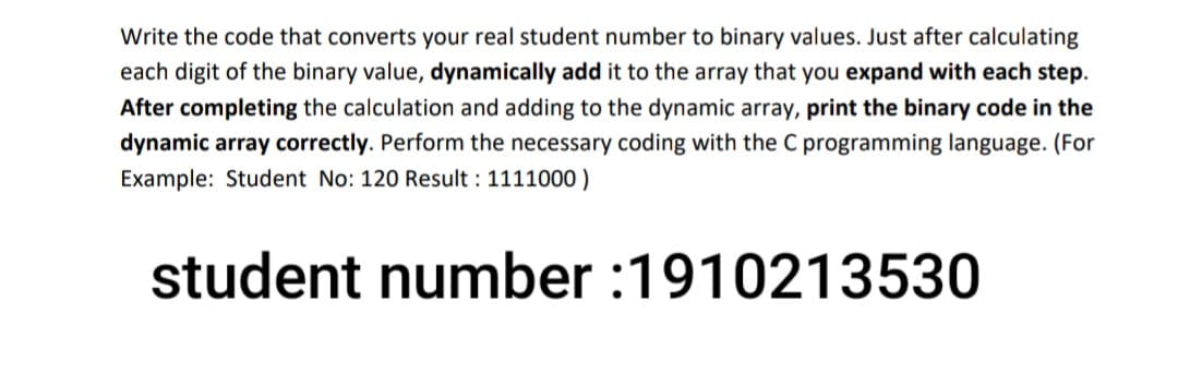 Write the code that converts your real student number to binary values. Just after calculating
each digit of the binary value, dynamically add it to the array that you expand with each step.
After completing the calculation and adding to the dynamic array, print the binary code in the
dynamic array correctly. Perform the necessary coding with the C programming language. (For
Example: Student No: 120 Result : 1111000)
student number :1910213530
