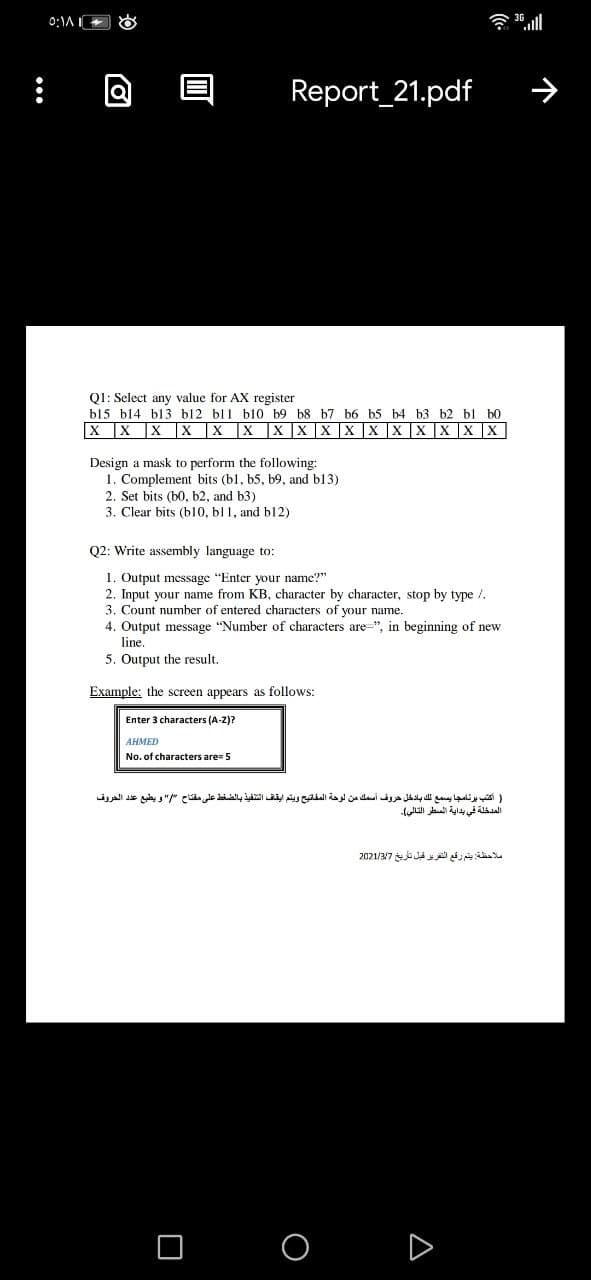 0:\A
令l
Report_21.pdf
Q1: Select any value for AX register
b15 b14 bl3 b12 bl1 bl10 b9 b8 b7 b6 b5 b4 b3 b2 bl b0
X X X X X X |X |X X X X |X X X X X
Design a mask to perform the following:
1. Complement bits (b1, b5, b9, and b13)
2. Set bits (b0, b2, and b3)
3. Clear bits (b10, bl 1, and b12)
Q2: Write assembly language to:
1. Output message "Enter your name?"
2. Input your name from KB, character by character, stop by type /.
3. Count number of entered characters of your name.
4. Output message "Number of characters are=", in beginning of new
line.
5. Output the result.
Example: the screen appears as follows:
Enter 3 characters (A-Z)?
AHMED
No. of characters are= 5
) أكتب برنامجا يسمع لك بادخل حروف أسمك من لوحة المفاتيح ويتم ايقاف التنفيذ بالضغط على مفتاح " و يطبع عد د الحروق
المدخلة في بداية السطر التالي(۔
ملاحظة يتم رقع الترير قبل تاريخ 2021/3/7
O O
D
•..
