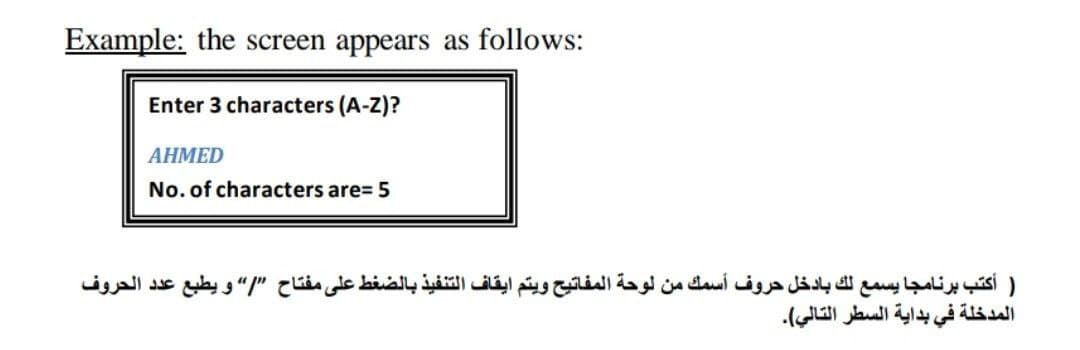 Example: the screen appears as follows:
Enter 3 characters (A-Z)?
АНМED
No. of characters are= 5
) أكتب برنامجا يسمع لك بادخل حروف أسمك من لوحة المفاتيح ويتم ايقاف التنفيذ بالضغط على مفتاح ”/ و يطبع عد د الحروف
المدخلة في بداية السطر التالي(.
