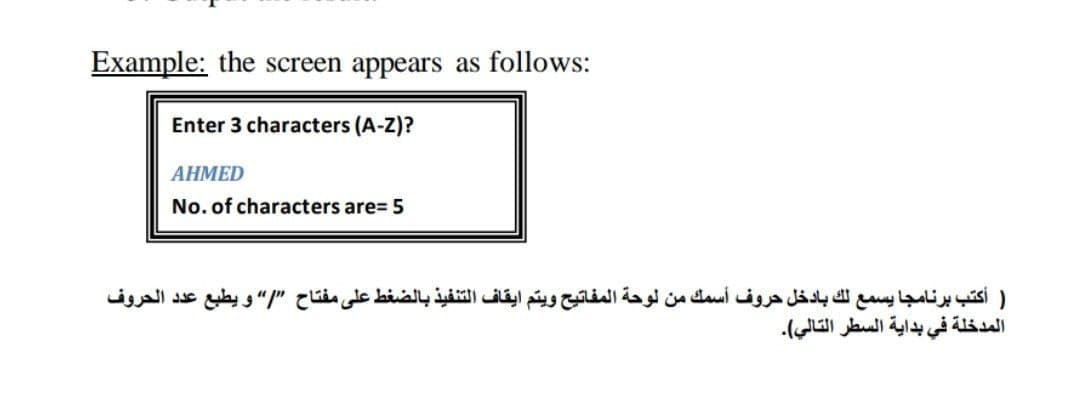 Example: the screen appears as follows:
Enter 3 characters (A-Z)?
AHMED
No. of characters are= 5
) أكتب برنامجا يسمع لك بادخل حروف أسمك من لوحة المفاتيح ويتم ايقاف التنفيذ بالضغط على مفتاح "/ و يطبع عد د الحروف
المدخلة في بداية السطر التالي(.
