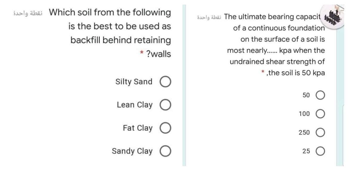 iaslg äbäi Which soil from the following
is the best to be used as
backfill behind retaining
Saslg äbäi The ultimate bearing capacit
of a continuous foundation
on the surface of a soil is
most nearly. kpa when the
undrained shear strength of
* ,the soil is 50 kpa
* ?walls
Silty Sand
50
Lean Clay
100
Fat Clay O
250
Sandy Clay O
25
