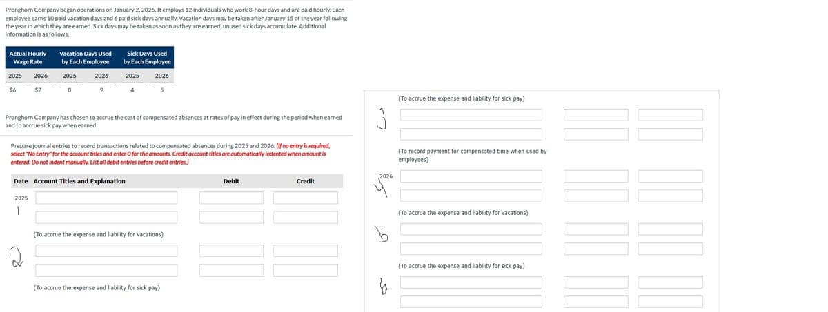 Pronghorn Company began operations on January 2, 2025. It employs 12 individuals who work 8-hour days and are paid hourly. Each
employee earns 10 paid vacation days and 6 paid sick days annually. Vacation days may be taken after January 15 of the year following
the year in which they are earned. Sick days may be taken as soon as they are earned; unused sick days accumulate. Additional
information is as follows.
Actual Hourly
Sick Days Used
by Each Employee
Vacation Days Used
Wage Rate
by Each Employee
2025
2026
2025
2026
2025
2026
$6
$7
0
9
5
Pronghorn Company has chosen to accrue the cost of compensated absences at rates of pay in effect during the period when earned
and to accrue sick pay when earned.
Prepare journal entries to record transactions related to compensated absences during 2025 and 2026. (If no entry is required,
select "No Entry" for the account titles and enter O for the amounts. Credit account titles are automatically indented when amount is
entered. Do not indent manually. List all debit entries before credit entries.)
Date Account Titles and Explanation
2025
Debit
Credit
(To accrue the expense and liability for vacations)
(To accrue the expense and liability for sick pay)
ست
2026
(To accrue the expense and liability for sick pay)
(To record payment for compensated time when used by
employees)
اس
Б
(To accrue the expense and liability for vacations)
b
(To accrue the expense and liability for sick pay)