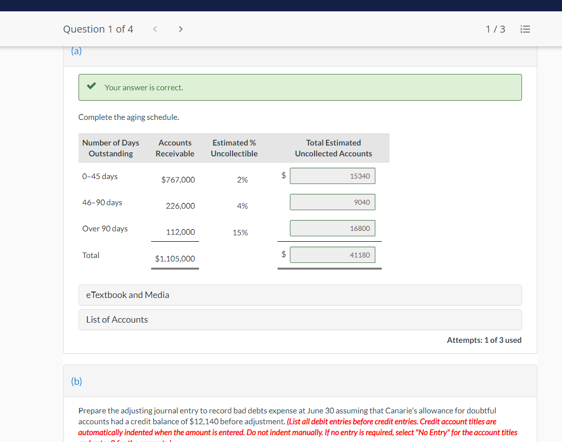 Question 1 of 4
>
1/3
(a)
Your answer is correct.
Complete the aging schedule.
Number of Days
Accounts
Estimated %
Total Estimated
Outstanding
Receivable
Uncollectible
Uncollected Accounts
0-45 days
$
15340
$767,000
2%
46-90 days
9040
226,000
4%
Over 90 days
112,000
15%
Total
2$
41180
$1,105,000
eTextbook and Media
List of Accounts
Attempts: 1 of 3 used
(b)
Prepare the adjusting journal entry to record bad debts expense at June 30 assuming that Canarie's allowance for doubtful
accounts had a credit balance of $12,140 before adjustment. (List all debit entries before credit entries. Credit account titles are
automatically indented when the amount is entered. Do not indent manually. If no entry is required, select "No Entry" for the account titles
I!
