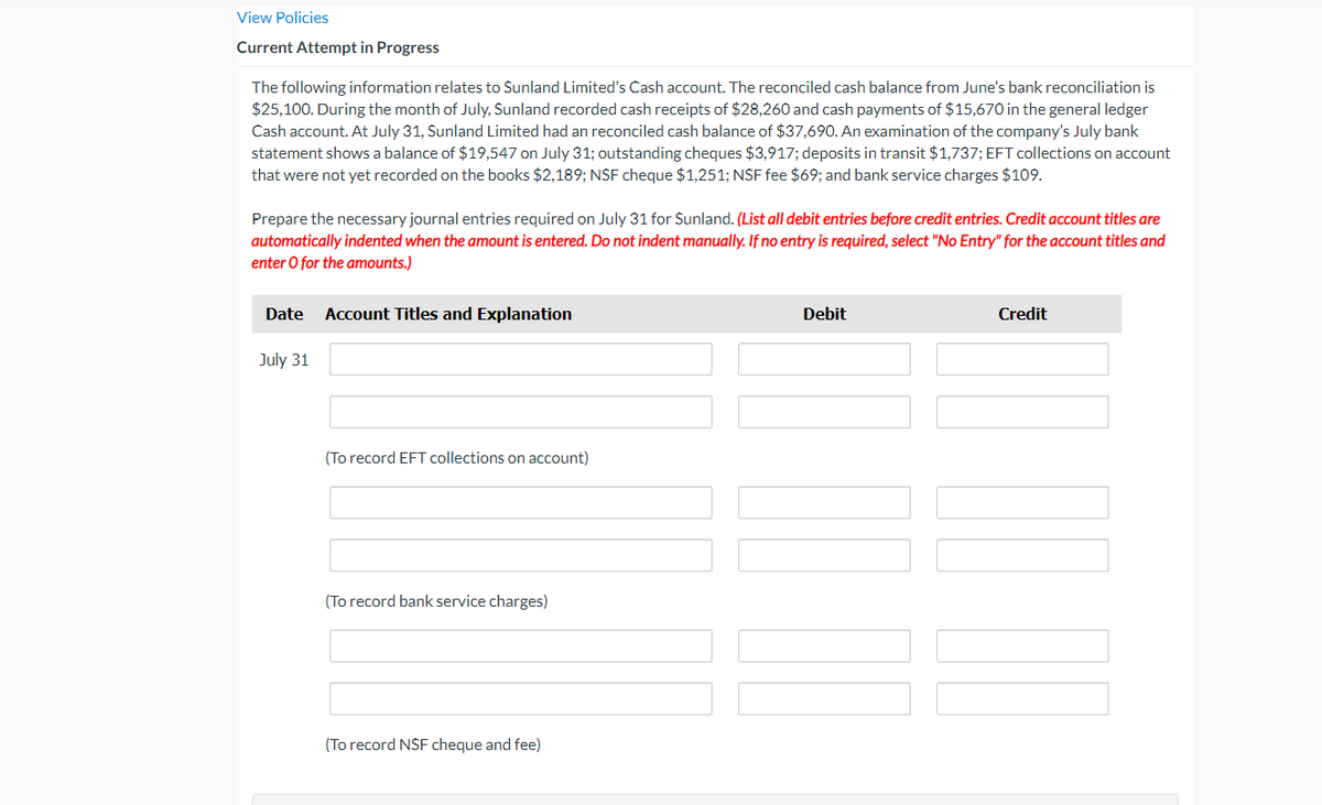 View Policies
Current Attempt in Progress
The following information relates to Sunland Limited's Cash account. The reconciled cash balance from June's bank reconciliation is
$25,100. During the month of July, Sunland recorded cash receipts of $28,260 and cash payments of $15,670 in the general ledger
Cash account. At July 31, Sunland Limited had an reconciled cash balance of $37,690. An examination of the company's July bank
statement shows a balance of $19,547 on July 31; outstanding cheques $3,917; deposits in transit $1,737; EFT collections on account
that were not yet recorded on the books $2,189; NSF cheque $1,251; NSF fee $69; and bank service charges $109.
Prepare the necessary journal entries required on July 31 for Sunland. (List all debit entries before credit entries. Credit account titles are
automatically indented when the amount is entered. Do not indent manually. If no entry is required, select "No Entry" for the account titles and
enter O for the amounts.)
Date
Account Titles and Explanation
Debit
Credit
July 31
(To record EFT collections on account)
(To record bank service charges)
(To record NSF cheque and fee)
