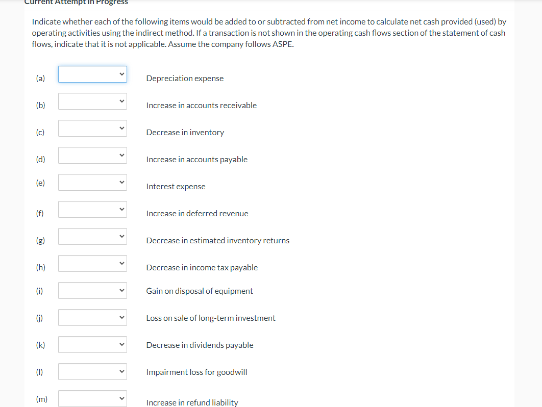 urrent Attempt in Progress
Indicate whether each of the following items would be added to or subtracted from net income to calculate net cash provided (used) by
operating activities using the indirect method. If a transaction is not shown in the operating cash flows section of the statement of cash
flows, indicate that it is not applicable. Assume the company follows ASPE.
(a)
Depreciation expense
(b)
Increase in accounts receivable
(c)
Decrease in inventory
(d)
Increase in accounts payable
(e)
Interest expense
(f)
Increase in deferred revenue
(g)
Decrease in estimated inventory returns
(h)
Decrease in income tax payable
(i)
Gain on disposal of equipment
(j)
Loss on sale of long-term investment
(k)
Decrease in dividends payable
(1)
Impairment loss for goodwill
(m)
Increase in refund liability
