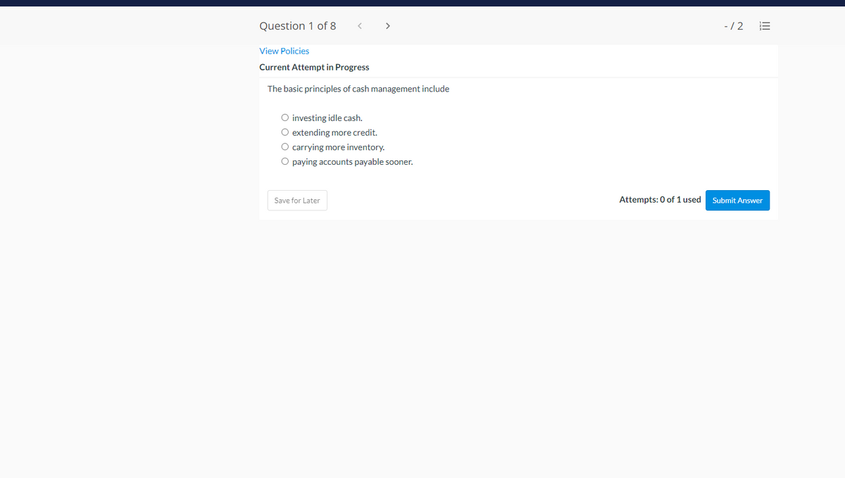 Question 1 of 8
>
-/2
View Policies
Current Attempt in Progress
The basic principles of cash management include
O investing idle cash.
O extending more credit.
O carrying more inventory.
O paying accounts payable sooner.
Save for Later
Attempts: 0 of 1 used
Submit Answer
