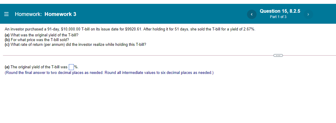 Question 15, 8.2.5
= Homework: Homework 3
Part 1 of 3
An investor purchased a 91-day, $10,000.00 T-bill on its issue date for $9920.61. After holding it for 51 days, she sold the T-bill for a yield of 2.67%.
(a) What was the original yield of the T-bill?
(b) For what price was the T-bill sold?
(c) What rate of return (per annum) did the investor realize while holding this T-bill?
(a) The original yield of the T-bill was %.
(Round the final answer to two decimal places as needed. Round all intermediate values to six decimal places as needed.)
