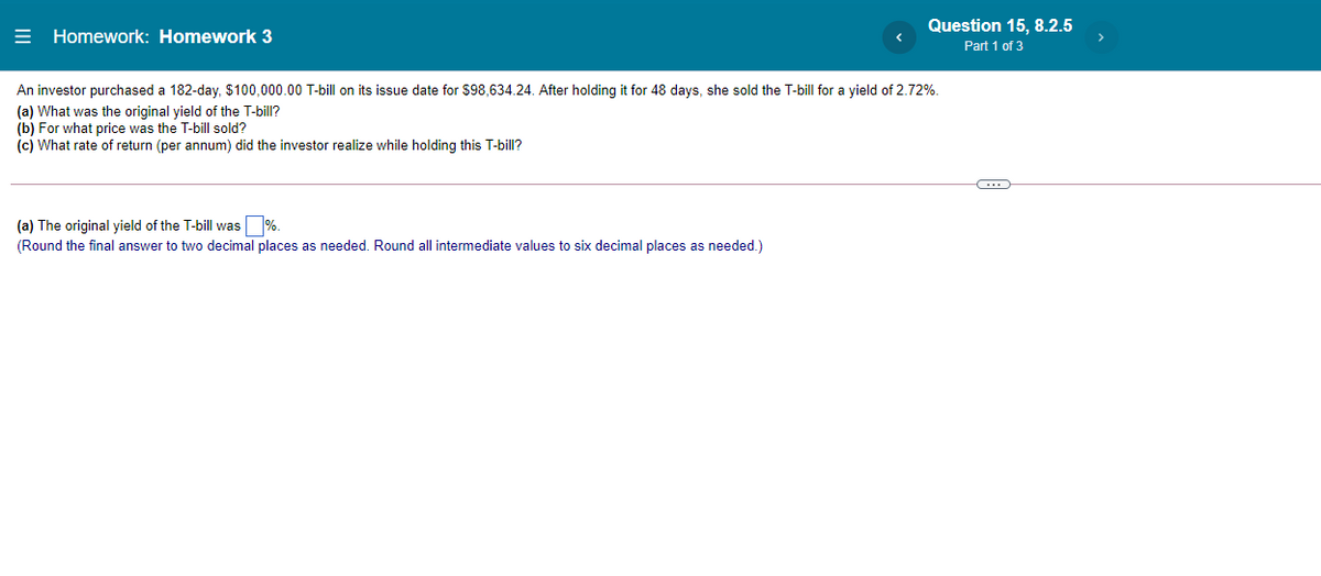 = Homework: Homework 3
Question 15, 8.2.5
Part 1 of 3
An investor purchased a 182-day, $100,000.00 T-bill on its issue date for $98,634.24. After holding it for 48 days, she sold the T-bill for a yield of 2.72%.
(a) What was the original yield of the T-bill?
(b) For what price was the T-bill sold?
(c) What rate of return (per annum) did the investor realize while holding this T-bill?
(a) The original yield of the T-bill was %.
(Round the final answer to two decimal places as needed. Round all intermediate values to six decimal places as needed.)
