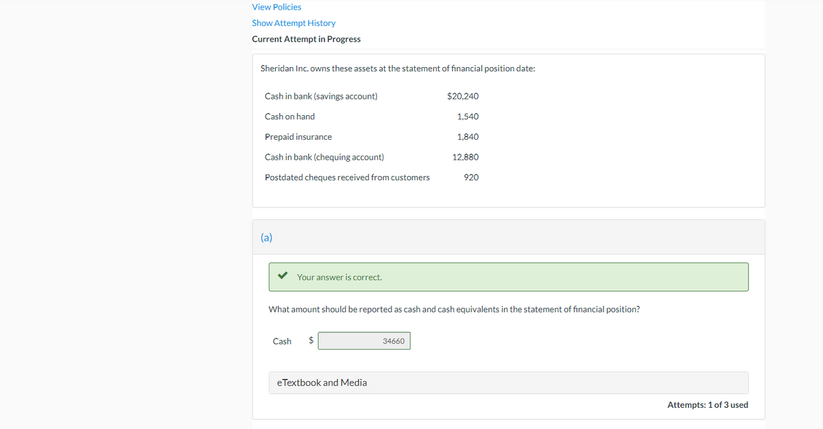 View Policies
Show Attempt History
Current Attempt in Progress
Sheridan Inc. owns these assets at the statement of financial position date:
Cash in bank (savings account)
$20,240
Cash on hand
1,540
Prepaid insurance
1.840
Cash in bank (chequing account)
12,880
Postdated cheques received from customers
920
(a)
Your answer is correct.
What amount should be reported as cash and cash equivalents in the statement of financial position?
Cash
34660
eTextbook and Media
Attempts: 1 of 3 used
