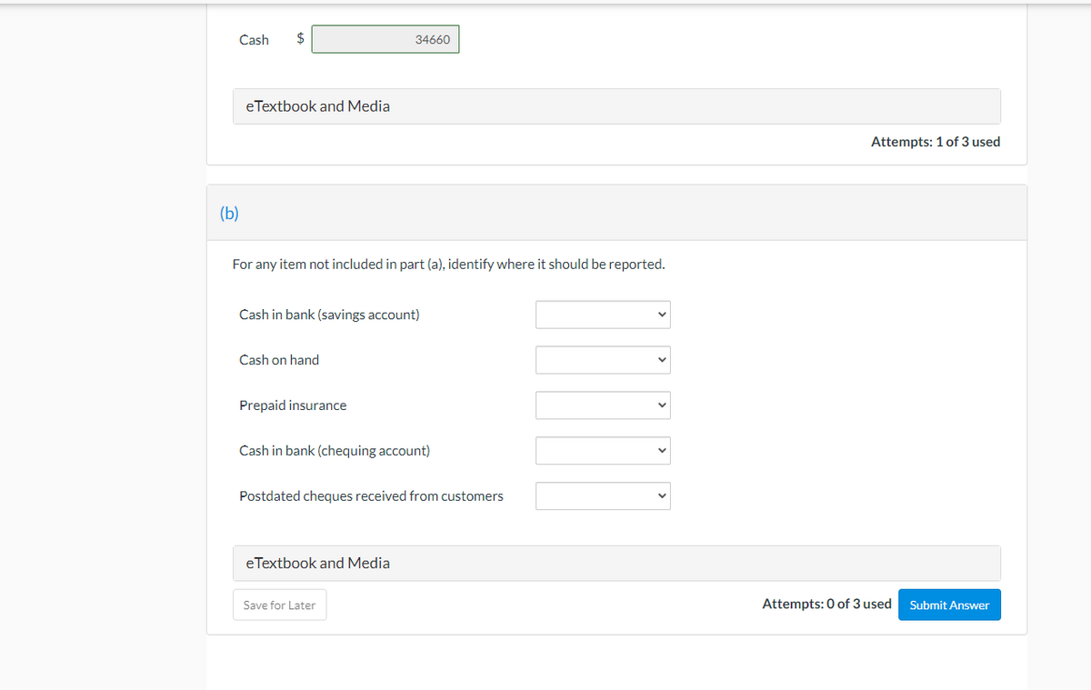 Cash
$
34660
eTextbook and Media
Attempts: 1 of 3 used
(b)
For any item not included in part (a), identify where it should be reported.
Cash in bank (savings account)
Cash on hand
Prepaid insurance
Cash in bank (chequing account)
Postdated cheques received from customers
eTextbook and Media
Save for Later
Attempts: 0 of 3 used
Submit Answer
