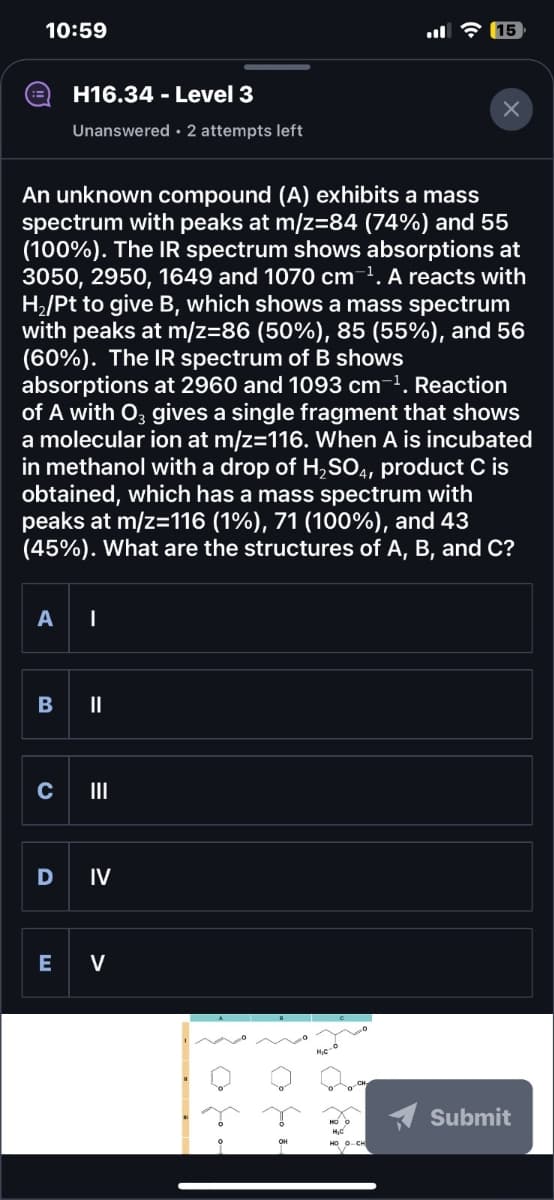 C
10:59
ปี 3 (15
H16.34 - Level 3
Unanswered 2 attempts left
An unknown compound (A) exhibits a mass
spectrum with peaks at m/z=84 (74%) and 55
(100%). The IR spectrum shows absorptions at
3050, 2950, 1649 and 1070 cm ¹. A reacts with
H₂/Pt to give B, which shows a mass spectrum
with peaks at m/z=86 (50%), 85 (55%), and 56
(60%). The IR spectrum of B shows
absorptions at 2960 and 1093 cm ¹. Reaction
of A with O3 gives a single fragment that shows
a molecular ion at m/z=116. When A is incubated
in methanol with a drop of H2SO4, product C is
obtained, which has a mass spectrum with
peaks at m/z=116 (1%), 71 (100%), and 43
(45%). What are the structures of A, B, and C?
B
A |
=
III
D IV
E V
Submit