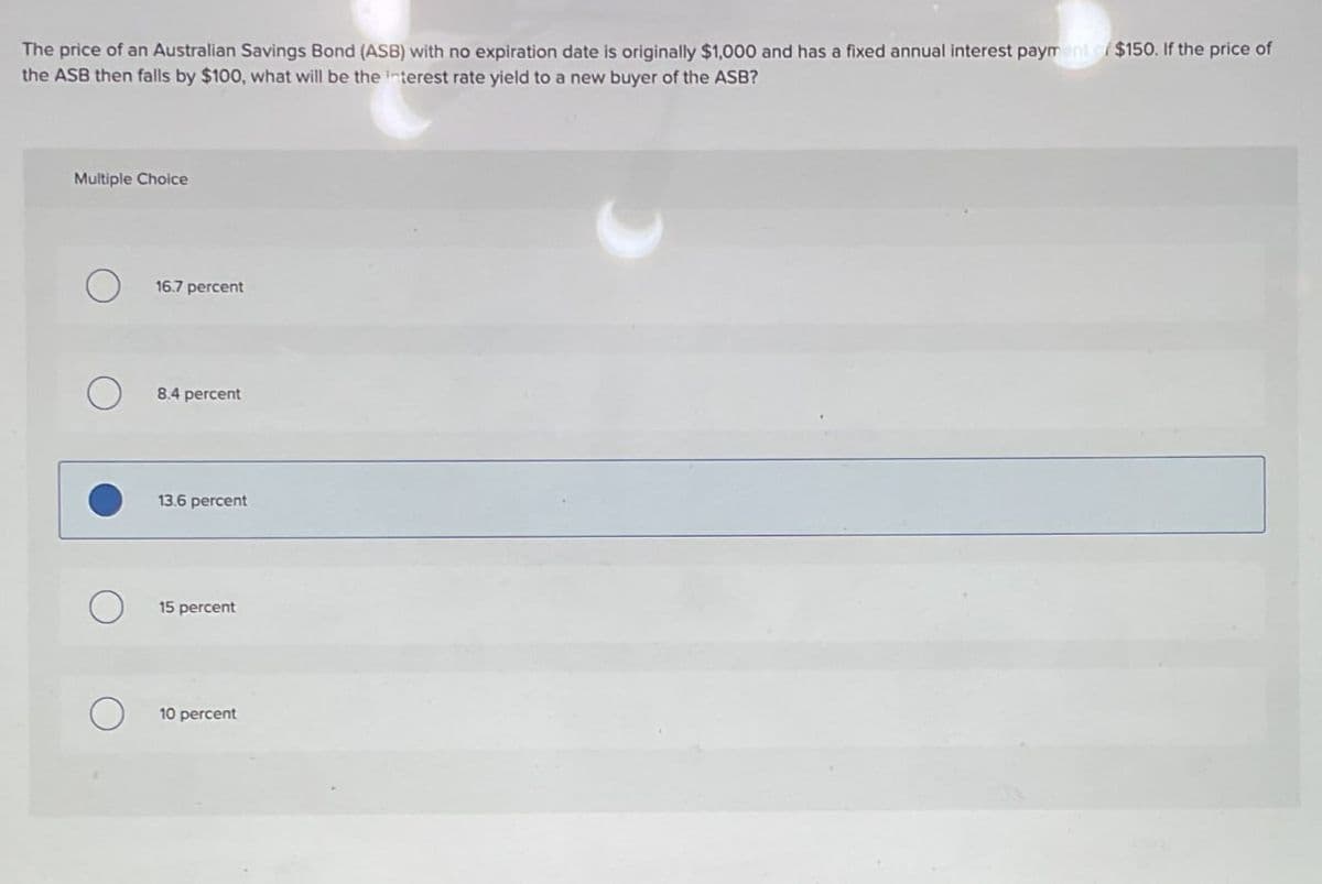 The price of an Australian Savings Bond (ASB) with no expiration date is originally $1,000 and has a fixed annual interest payment of $150. If the price of
the ASB then falls by $100, what will be the interest rate yield to a new buyer of the ASB?
Multiple Choice
16.7 percent
О
8.4 percent
13.6 percent
О
15 percent
О
10 percent