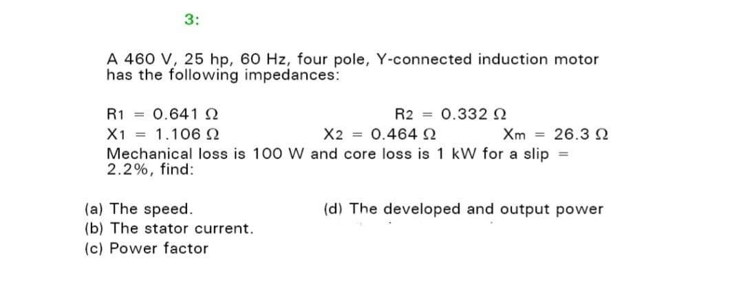 3:
A 460 V, 25 hp, 60 Hz, four pole, Y-connected induction motor
has the following impedances:
R1 0.641 Q
X1 = 1.106 Ω
X2 = 0.464 Ω
Xm 26.3 Q
Mechanical loss is 100 W and core loss is 1 kW for a slip =
2.2%, find:
R2 0.332 Q
(a) The speed.
(b) The stator current.
(c) Power factor
(d) The developed and output power