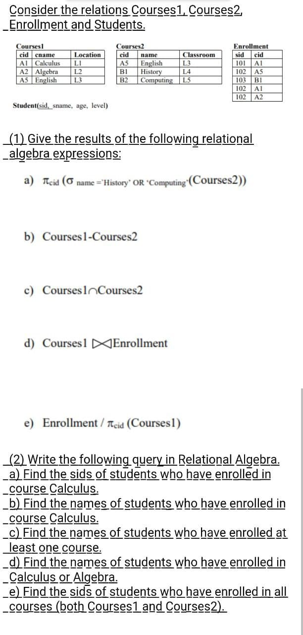 Consider the relations Courses1, Courses2,
_Enrollment
and Students.
Courses1
Location
cid ename
Al Calculus
LI
A2 Algebra L2
A5 English
L3
Student(sid, sname, age, level)
Courses2
cid
A5
BI
B2
name
English
History
b) Courses 1-Courses2
L3
L4
Computing L5
c) Courses Courses2
Classroom
d) Courses1 Enrollment
(1) Give the results of the following relational
algebra expressions:
a) Teid ( name='History' OR 'Computing (Courses2))
e) Enrollment / Teid (Courses1)
Enrollment
cid
Al
A5
sid
101
102
103
102
102
B1
Al
A2
(2) Write the following query in Relational Algebra.
a) Find the sids of students who have enrolled in
_course Calculus.
b) Find the names of students who have enrolled in
course Calculus.
_c) Find the names of students who have enrolled at
least one course.
d) Find the names of students who have enrolled in
_Calculus or Algebra.
e) Find the sids of students who have enrolled in all
courses (both Courses1 and Courses2).