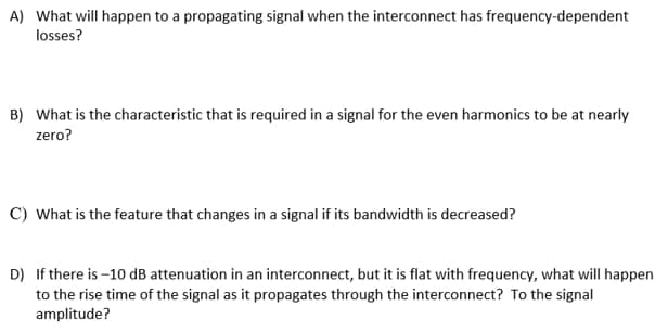 A) What will happen to a propagating signal when the interconnect has frequency-dependent
losses?
B) What is the characteristic that is required in a signal for the even harmonics to be at nearly
zero?
C) What is the feature that changes in a signal if its bandwidth is decreased?
D) If there is -10 dB attenuation in an interconnect, but it is flat with frequency, what will happen
to the rise time of the signal as it propagates through the interconnect? To the signal
amplitude?
