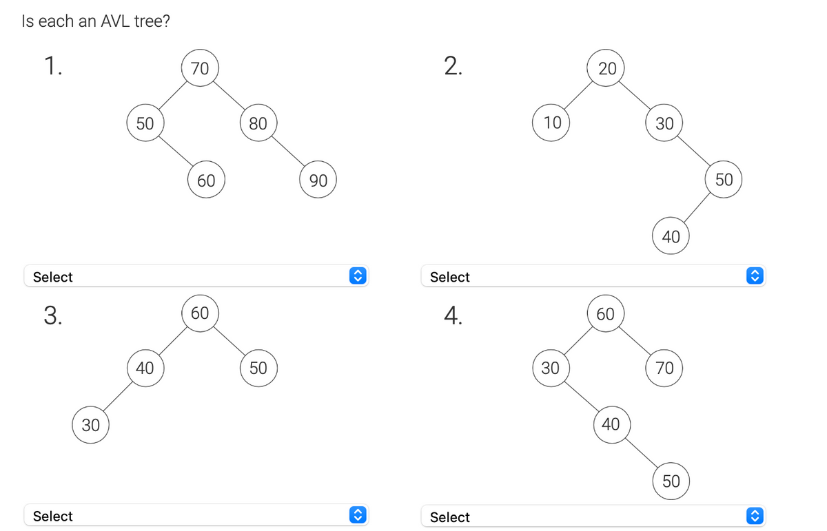 Is each an AVL tree?
1.
Select
3.
Select
30
50
40
70
60
60
80
50
90
2.
Select
4.
Select
10
30
20
60
40
30
40
70
50
50